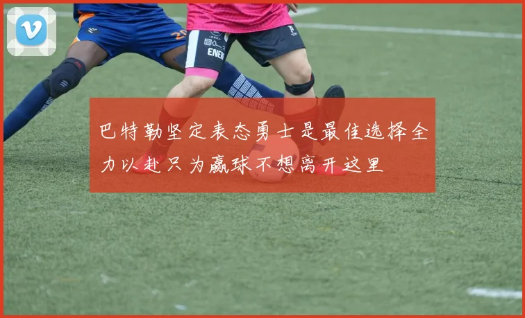 巴特勒坚定表态勇士是最佳选择全力以赴只为赢球不想离开这里