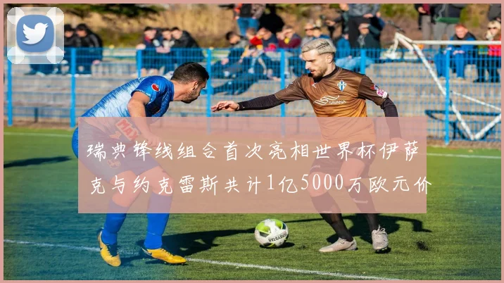 瑞典锋线组合首次亮相世界杯伊萨克与约克雷斯共计1亿5000万欧元价值