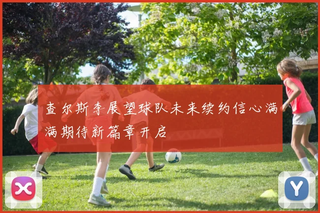 查尔斯李展望球队未来续约信心满满期待新篇章开启