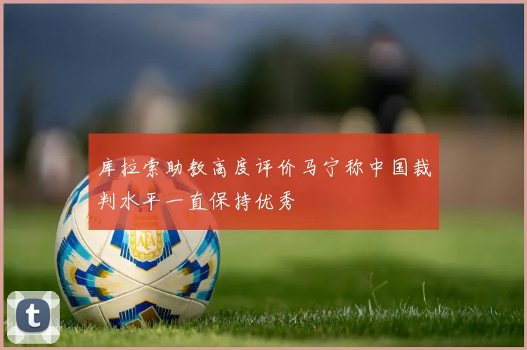库拉索助教高度评价马宁称中国裁判水平一直保持优秀