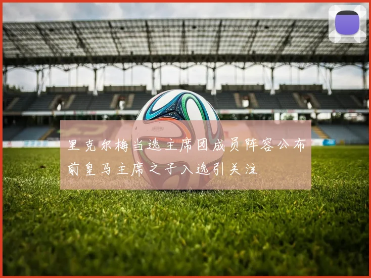 里克尔梅当选主席团成员阵容公布前皇马主席之子入选引关注