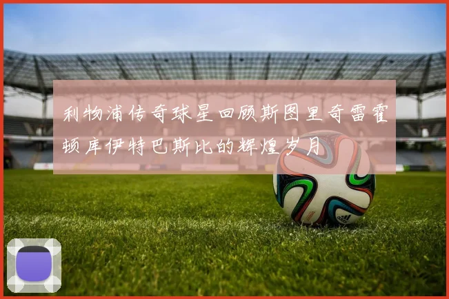 利物浦传奇球星回顾斯图里奇雷霍顿库伊特巴斯比的辉煌岁月