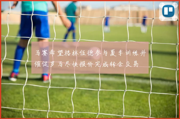 马赛希望格林伍德参与夏季训练并催促罗马尽快报价完成转会交易
