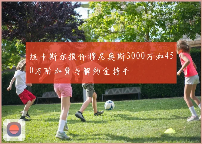 纽卡斯尔报价穆尼奥斯3000万加450万附加费与解约金持平