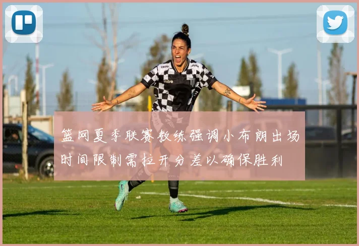 篮网夏季联赛教练强调小布朗出场时间限制需拉开分差以确保胜利
