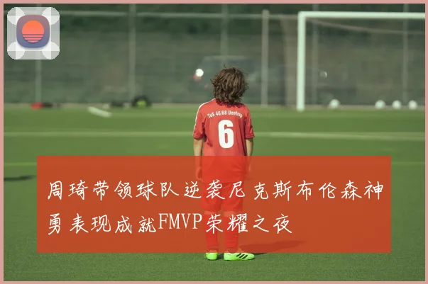 周琦带领球队逆袭尼克斯布伦森神勇表现成就FMVP荣耀之夜