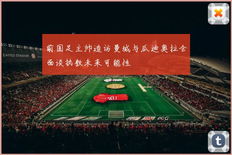 前国足主帅造访曼城与瓜迪奥拉会面谈执教未来可能性
