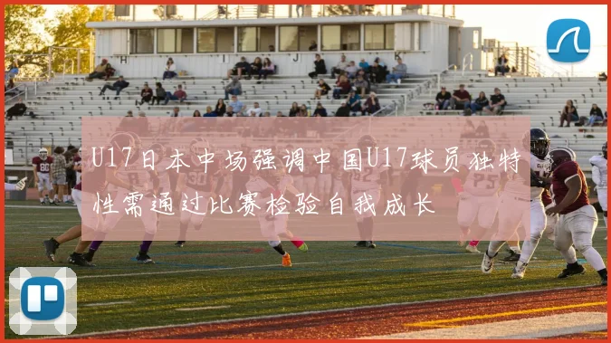 U17日本中场强调中国U17球员独特性需通过比赛检验自我成长